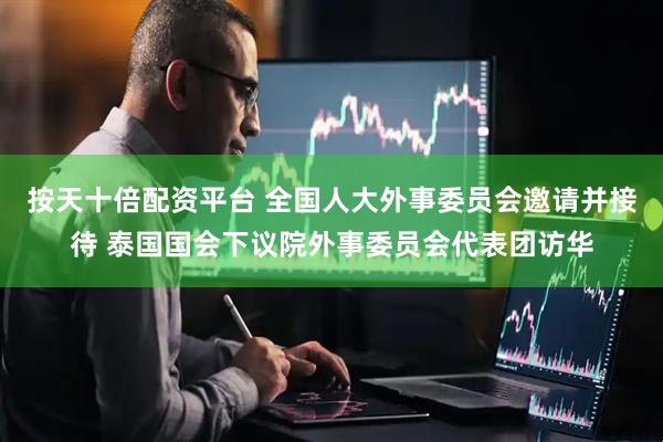 按天十倍配资平台 全国人大外事委员会邀请并接待 泰国国会下议院外事委员会代表团访华