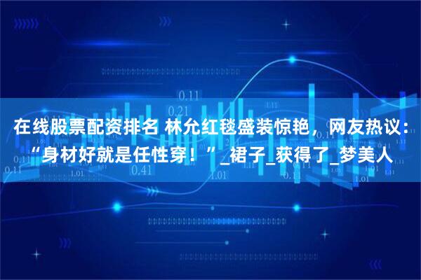 在线股票配资排名 林允红毯盛装惊艳，网友热议：“身材好就是任性穿！”_裙子_获得了_梦美人