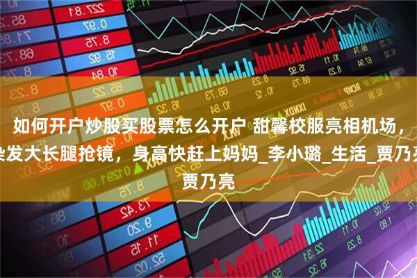 如何开户炒股买股票怎么开户 甜馨校服亮相机场，染发大长腿抢镜，身高快赶上妈妈_李小璐_生活_贾乃亮