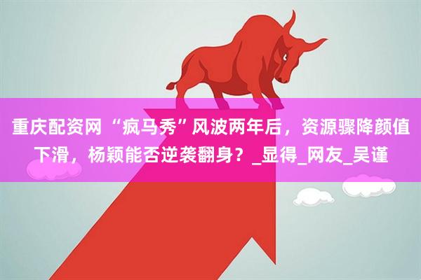 重庆配资网 “疯马秀”风波两年后，资源骤降颜值下滑，杨颖能否逆袭翻身？_显得_网友_吴谨