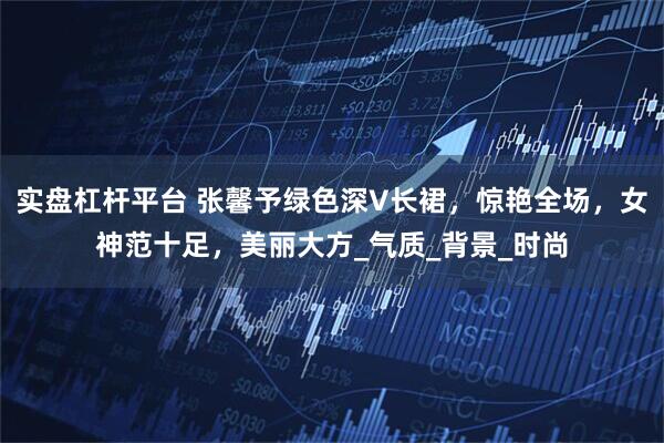 实盘杠杆平台 张馨予绿色深V长裙，惊艳全场，女神范十足，美丽大方_气质_背景_时尚