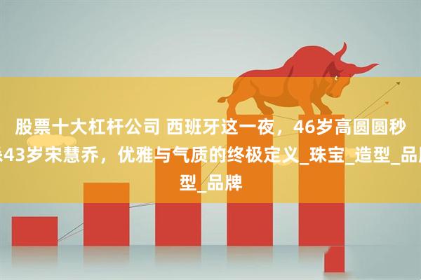 股票十大杠杆公司 西班牙这一夜，46岁高圆圆秒杀43岁宋慧乔，优雅与气质的终极定义_珠宝_造型_品牌