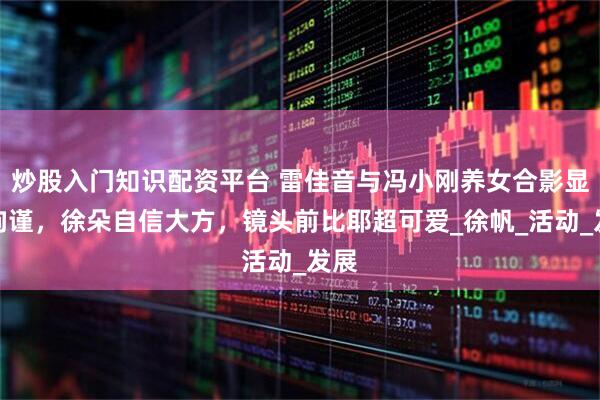 炒股入门知识配资平台 雷佳音与冯小刚养女合影显得拘谨，徐朵自信大方，镜头前比耶超可爱_徐帆_活动_发展