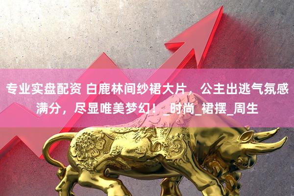 专业实盘配资 白鹿林间纱裙大片，公主出逃气氛感满分，尽显唯美梦幻！_时尚_裙摆_周生