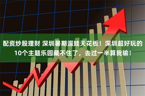 配资炒股理财 深圳暑期遛娃天花板！深圳超好玩的10个主题乐园藏不住了，去过一半算我输！