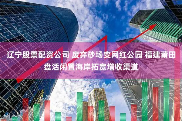 辽宁股票配资公司 废弃砂场变网红公园 福建莆田盘活闲置海岸拓宽增收渠道