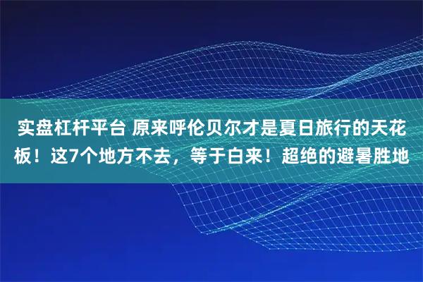 实盘杠杆平台 原来呼伦贝尔才是夏日旅行的天花板！这7个地方不去，等于白来！超绝的避暑胜地