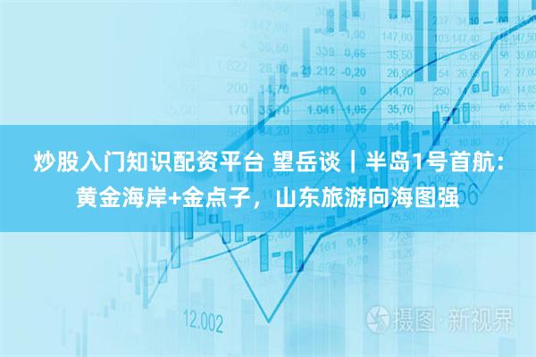 炒股入门知识配资平台 望岳谈｜半岛1号首航：黄金海岸+金点子，山东旅游向海图强