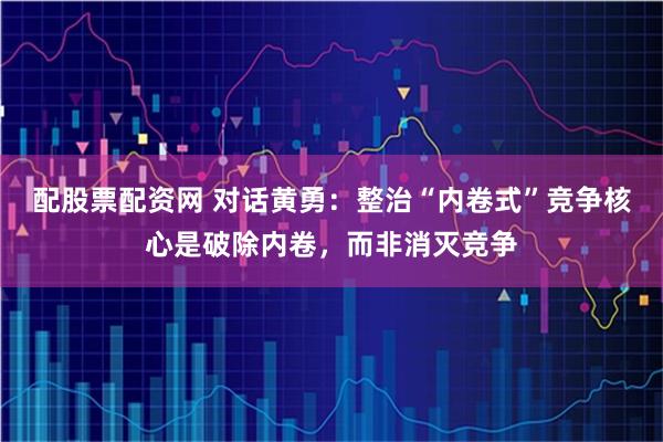 配股票配资网 对话黄勇：整治“内卷式”竞争核心是破除内卷，而非消灭竞争