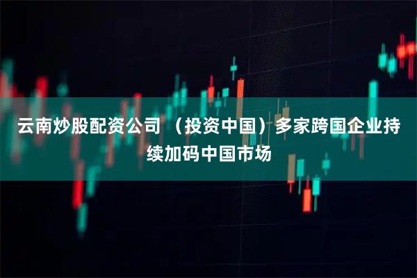 云南炒股配资公司 （投资中国）多家跨国企业持续加码中国市场