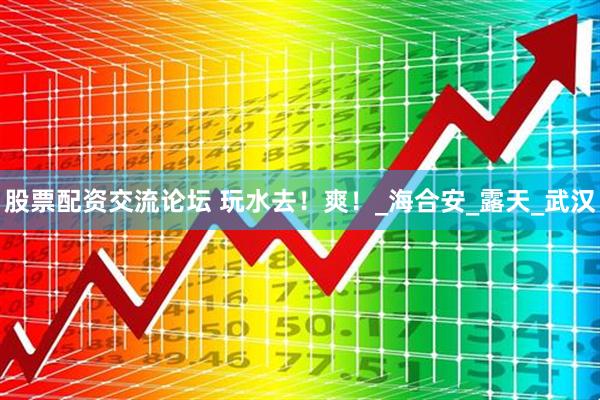 股票配资交流论坛 玩水去！爽！_海合安_露天_武汉