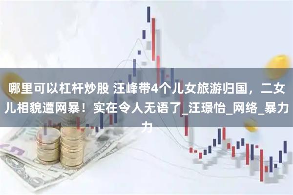 哪里可以杠杆炒股 汪峰带4个儿女旅游归国，二女儿相貌遭网暴！实在令人无语了_汪璟怡_网络_暴力