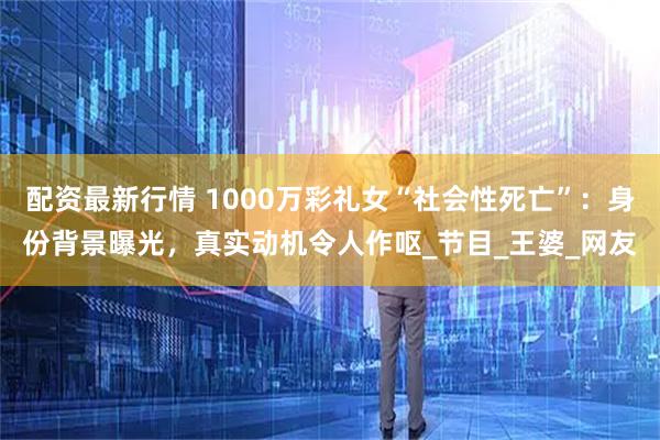 配资最新行情 1000万彩礼女“社会性死亡”：身份背景曝光，真实动机令人作呕_节目_王婆_网友
