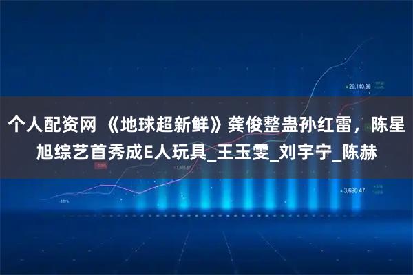 个人配资网 《地球超新鲜》龚俊整蛊孙红雷，陈星旭综艺首秀成E人玩具_王玉雯_刘宇宁_陈赫