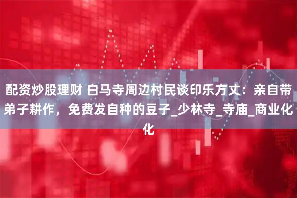 配资炒股理财 白马寺周边村民谈印乐方丈：亲自带弟子耕作，免费发自种的豆子_少林寺_寺庙_商业化