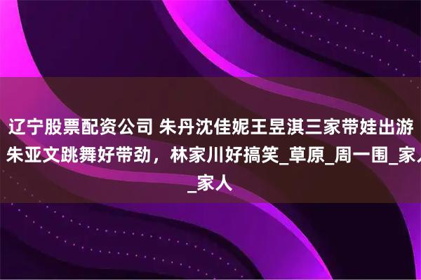 辽宁股票配资公司 朱丹沈佳妮王昱淇三家带娃出游，朱亚文跳舞好带劲，林家川好搞笑_草原_周一围_家人