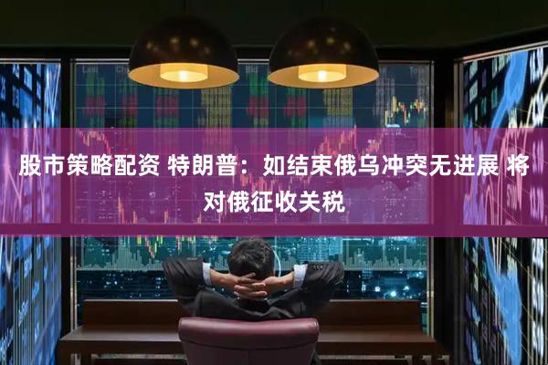 股市策略配资 特朗普：如结束俄乌冲突无进展 将对俄征收关税