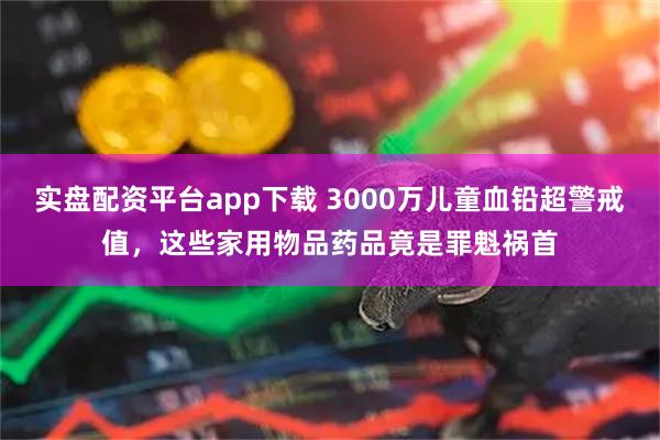 实盘配资平台app下载 3000万儿童血铅超警戒值，这些家用物品药品竟是罪魁祸首
