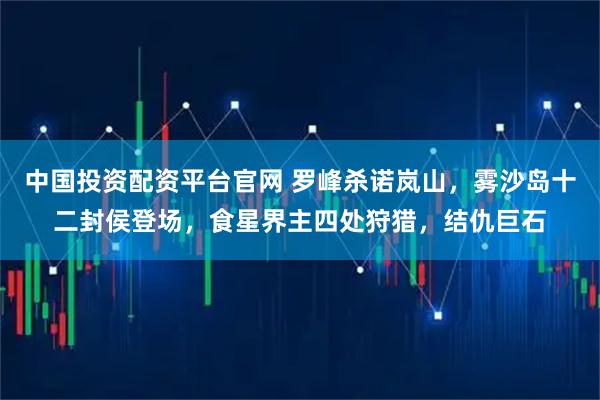 中国投资配资平台官网 罗峰杀诺岚山，雾沙岛十二封侯登场，食星界主四处狩猎，结仇巨石