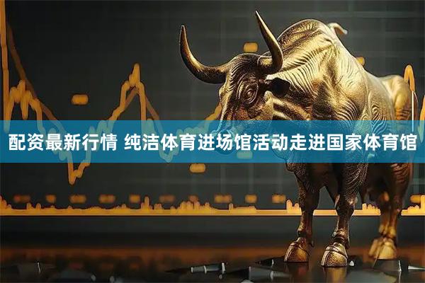 配资最新行情 纯洁体育进场馆活动走进国家体育馆