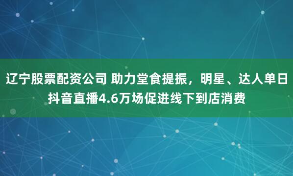 辽宁股票配资公司 助力堂食提振，明星、达人单日抖音直播4.6万场促进线下到店消费