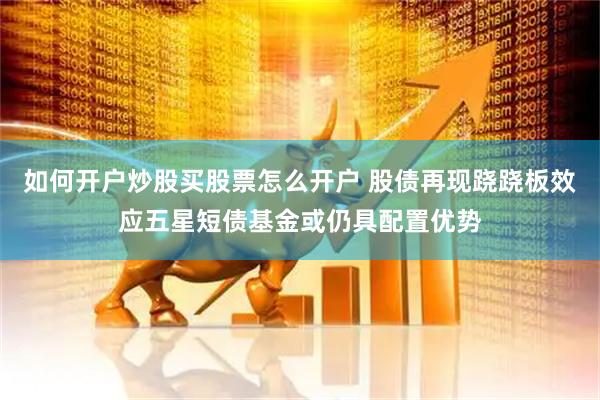 如何开户炒股买股票怎么开户 股债再现跷跷板效应五星短债基金或仍具配置优势
