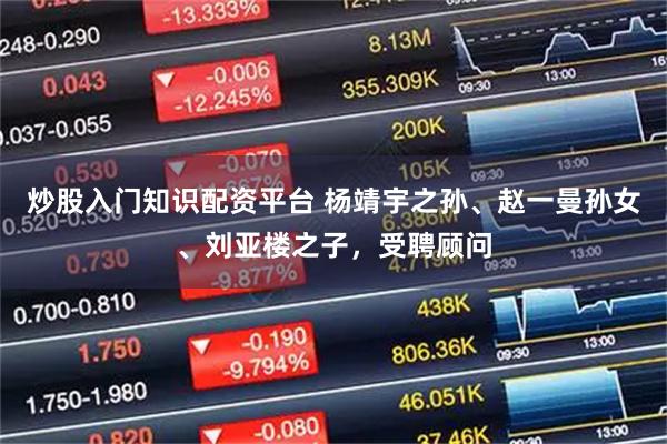 炒股入门知识配资平台 杨靖宇之孙、赵一曼孙女、刘亚楼之子，受聘顾问