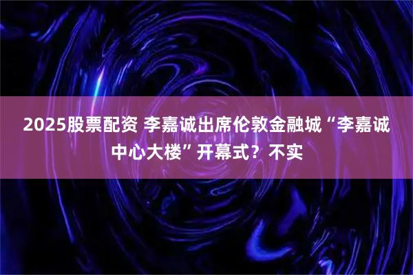 2025股票配资 李嘉诚出席伦敦金融城“李嘉诚中心大楼”开幕式？不实