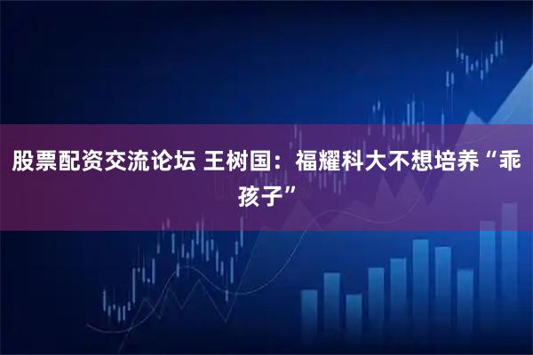股票配资交流论坛 王树国：福耀科大不想培养“乖孩子”
