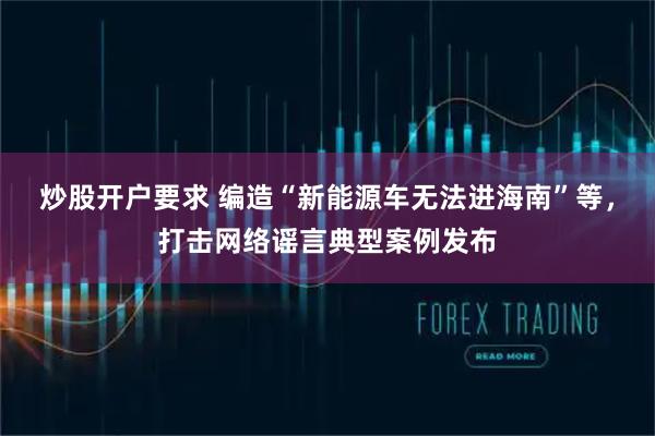 炒股开户要求 编造“新能源车无法进海南”等,打击网络谣言典型案例发布