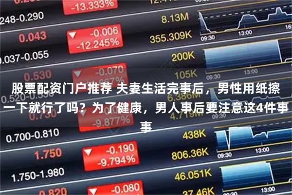 股票配资门户推荐 夫妻生活完事后，男性用纸擦一下就行了吗？为了健康，男人事后要注意这4件事