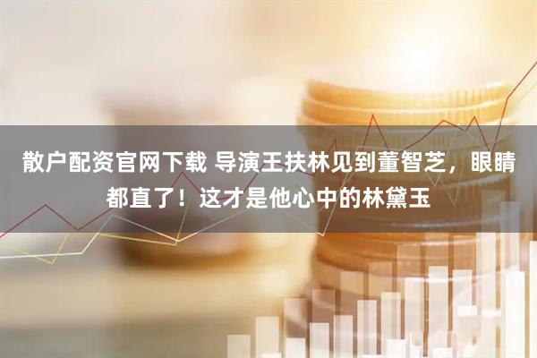 散户配资官网下载 导演王扶林见到董智芝，眼睛都直了！这才是他心中的林黛玉