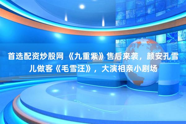 首选配资炒股网 《九重紫》售后来袭，颜安孔雪儿做客《毛雪汪》，大演相亲小剧场
